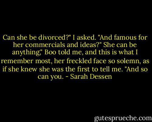 Can she be divorced?" I asked. "And famous for her commercials<br />and ideas?"<br />She can be anything," Boo told me, and this is what I remember most, her freckled<br />face so solemn, as if<br />she knew she was the first to tell me. "And so can you. - Sarah Dessen