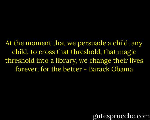 At the moment that we persuade a child, any child, to cross that threshold, that magic threshold into a library, we change their lives forever, for the better - Barack Obama