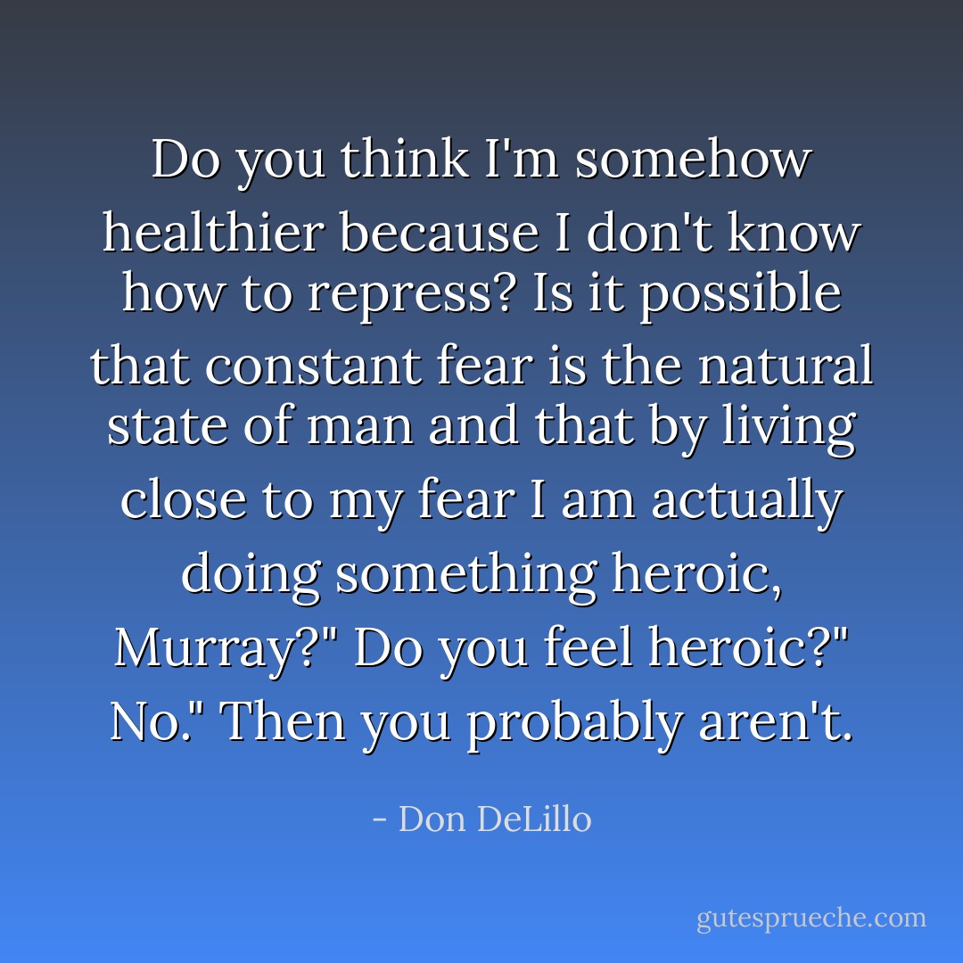 Do you think I'm somehow healthier because I don't know how to repress? Is it possible that constant fear is the natural state of man and that by living close to my fear I am actually doing something heroic, Murray?"<br />Do you feel heroic?"<br />No."<br />Then you probably aren't. - Don DeLillo