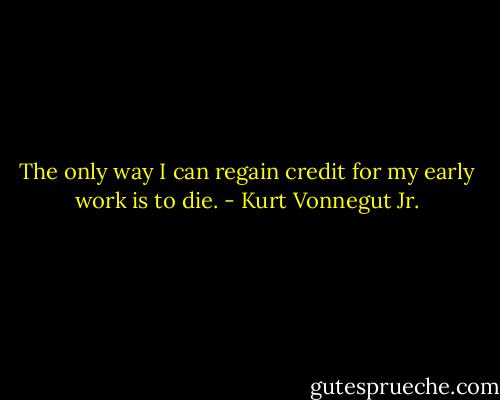 The only way I can regain credit for my early work is to die. - Kurt Vonnegut Jr.