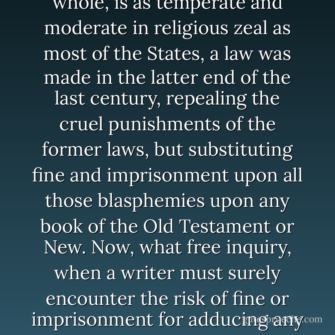 We think ourselves possessed, or at least we boast that we are so, of liberty of conscience on all subjects and of the right of free inquiry and private judgment in all cases, and yet how far are we from these exalted privileges in fact. There exists, I believe, throughout the whole Christian world, a law which makes it blasphemy to deny, or to doubt the divine inspiration of all the books of the Old and New Testaments, from Genesis to Revelations. In most countries of Europe it is punished by fire at the stake, or the rack, or the wheel. In England itself, it is punished by boring through the tongue with a red-hot poker. In America it is not much better; even in our Massachusetts, which, I believe, upon the whole, is as temperate and moderate in religious zeal as most of the States, a law was made in the latter end of the last century, repealing the cruel punishments of the former laws, but substituting fine and imprisonment upon all those blasphemies upon any book of the Old Testament or New. Now, what free inquiry, when a writer must surely encounter the risk of fine or imprisonment for adducing any arguments for investigation into the divine authority of those books? Who would run the risk of translating <a href="https://www.goodreads.com/author/show/2739197.Volney" title="Volney" rel="nofollow noopener">Volney</a>'s <i>Recherches Nouvelles</i>? Who would run the risk of translating <a href="https://www.goodreads.com/author/show/3081160.Dupuis" title="Dupuis" rel="nofollow noopener">Dupuis</a>? But I cannot enlarge upon this subject, though I have it much at heart. I think such laws a great embarrassment, great obstructions to the improvement of the human mind. Books that cannot bear examination, certainly ought not to be established as divine inspiration by penal laws... but as long as they continue in force as laws, the human mind must make an awkward and clumsy progress in its investigations. I wish they were repealed.<br /><br />{<i>Letter to <a href="https://www.goodreads.com/author/show/1673.Thomas_Jefferson" title="Thomas Jefferson" rel="nofollow noopener">Thomas Jefferson</a>, January 23, 1825</i>} - John  Adams
