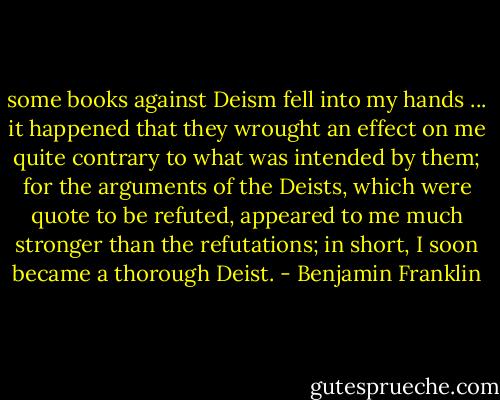 some books against Deism fell into my hands ... it happened that they wrought an effect on me quite contrary to what was intended by them; for the arguments of the Deists, which were quote to be refuted, appeared to me much stronger than the refutations; in short, I soon became a thorough Deist. - Benjamin Franklin