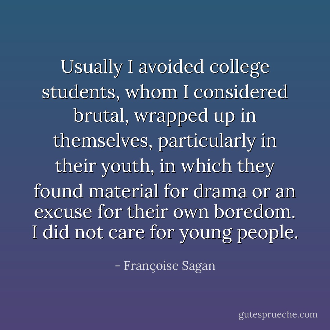 Usually I avoided college students, whom I considered brutal, wrapped up in themselves, particularly in their youth, in which they found material for drama or an excuse for their own boredom. I did not care for young people. - Françoise Sagan