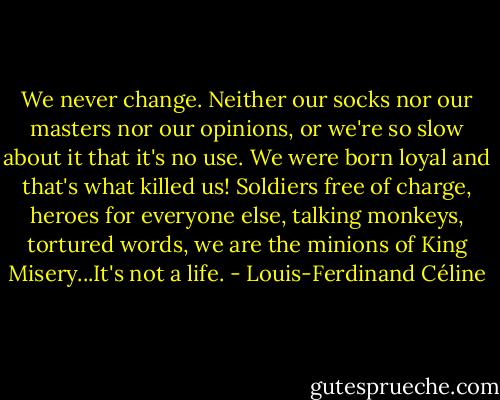 We never change. Neither our socks nor our masters nor our opinions, or we're so slow about it that it's no use. We were born loyal and that's what killed us! Soldiers free of charge, heroes for everyone else, talking monkeys, tortured words, we are the minions of King Misery...It's not a life. - Louis-Ferdinand Céline