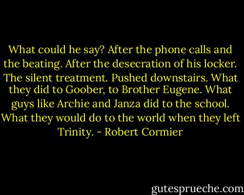 What could he say? After the phone calls and the beating. After the desecration of his locker. The silent treatment. Pushed downstairs. What they did to Goober, to Brother Eugene. What guys like Archie and Janza did to the school. What they would do to the world when they left Trinity. - Robert Cormier