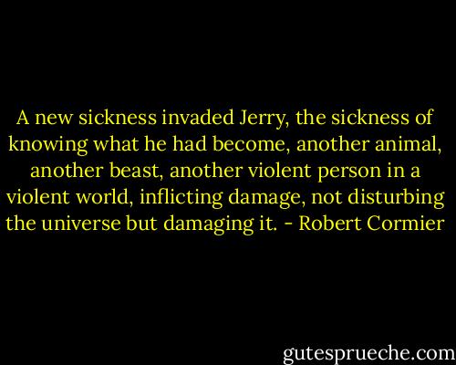 A new sickness invaded Jerry, the sickness of knowing what he had become, another animal, another beast, another violent person in a violent world, inflicting damage, not disturbing the universe but damaging it. - Robert Cormier