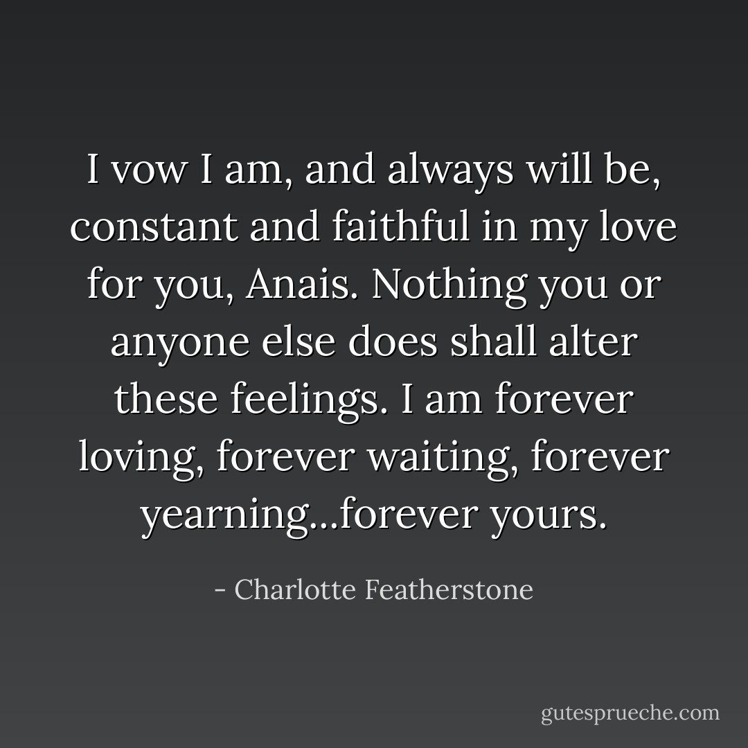 I vow I am, and always will be, constant and faithful in my love for you, Anais. Nothing you or anyone else does shall alter these feelings. I am forever loving, forever waiting, forever yearning...forever yours. - Charlotte Featherstone