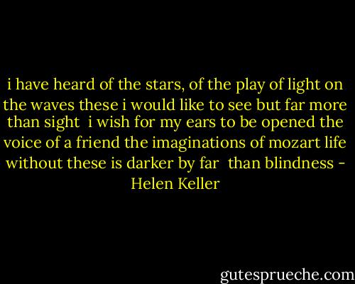 i have heard of the stars, of the play of light on the waves<br />these i would like to see<br />but far more than sight <br />i wish for my ears to be opened<br />the voice of a friend<br />the imaginations of mozart<br />life without these is darker by far <br />than blindness - Helen Keller
