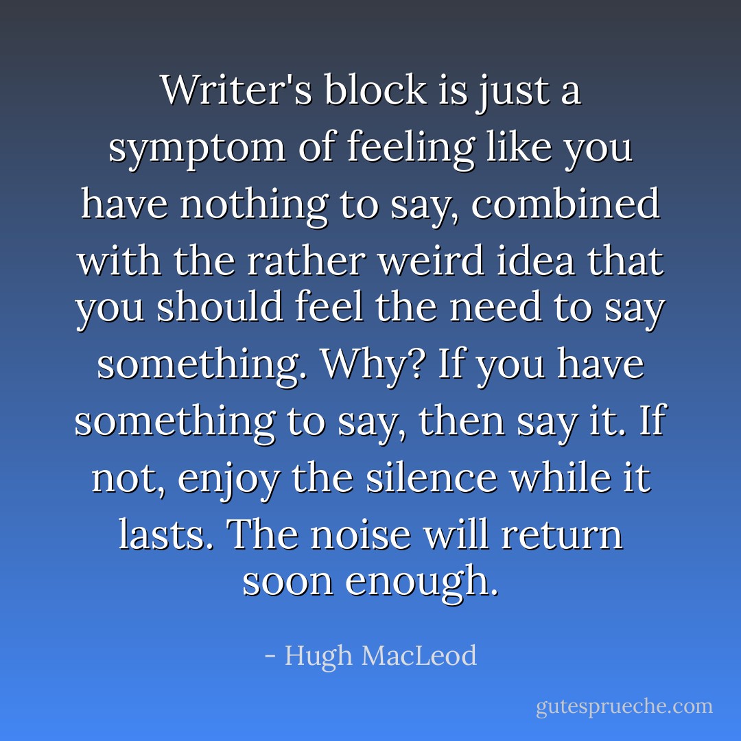 Writer's block is just a symptom of feeling like you have nothing to say, combined with the rather weird idea that you should feel the need to say something. Why? If you have something to say, then say it. If not, enjoy the silence while it lasts. The noise will return soon enough. - Hugh MacLeod