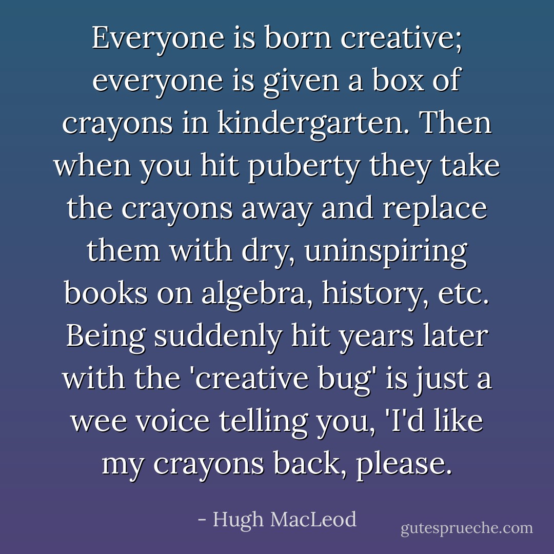 Everyone is born creative; everyone is given a box of crayons in kindergarten. Then when you hit puberty they take the crayons away and replace them with dry, uninspiring books on algebra, history, etc. Being suddenly hit years later with the 'creative bug' is just a wee voice telling you, 'I'd like my crayons back, please. - Hugh MacLeod