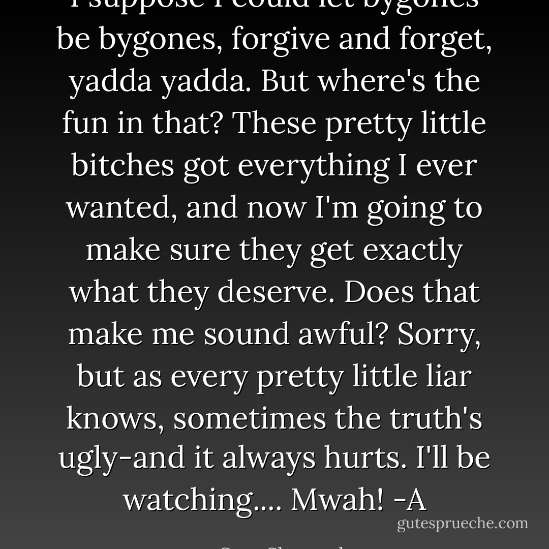 I suppose I could let bygones be bygones, forgive and forget, yadda yadda. But where's the fun in that? These pretty little bitches got everything I ever wanted, and now I'm going to make sure they get exactly what they deserve. Does that make me sound awful? Sorry, but as every pretty little liar knows, sometimes the truth's ugly-and it always hurts.<br />I'll be watching....<br />Mwah!<br />-A - Sara Shepard