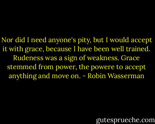 Nor did I need anyone's pity, but I would accept it with grace, because I have been well trained. Rudeness was a sign of weakness. Grace stemmed from power, the powere to accept anything and move on. - Robin Wasserman