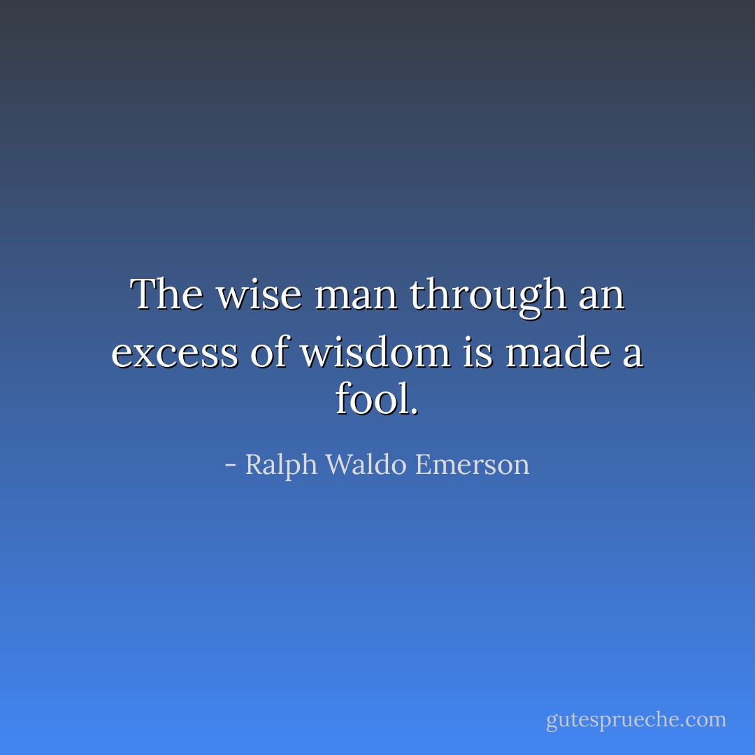 The wise man through an excess of wisdom is made a fool. - Ralph Waldo Emerson
