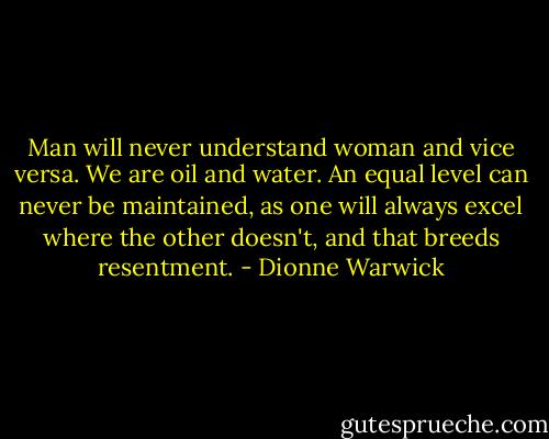 Man will never understand woman and vice versa. We are oil and water. An equal level can never be maintained, as one will always excel where the other doesn't, and that breeds resentment. - Dionne Warwick