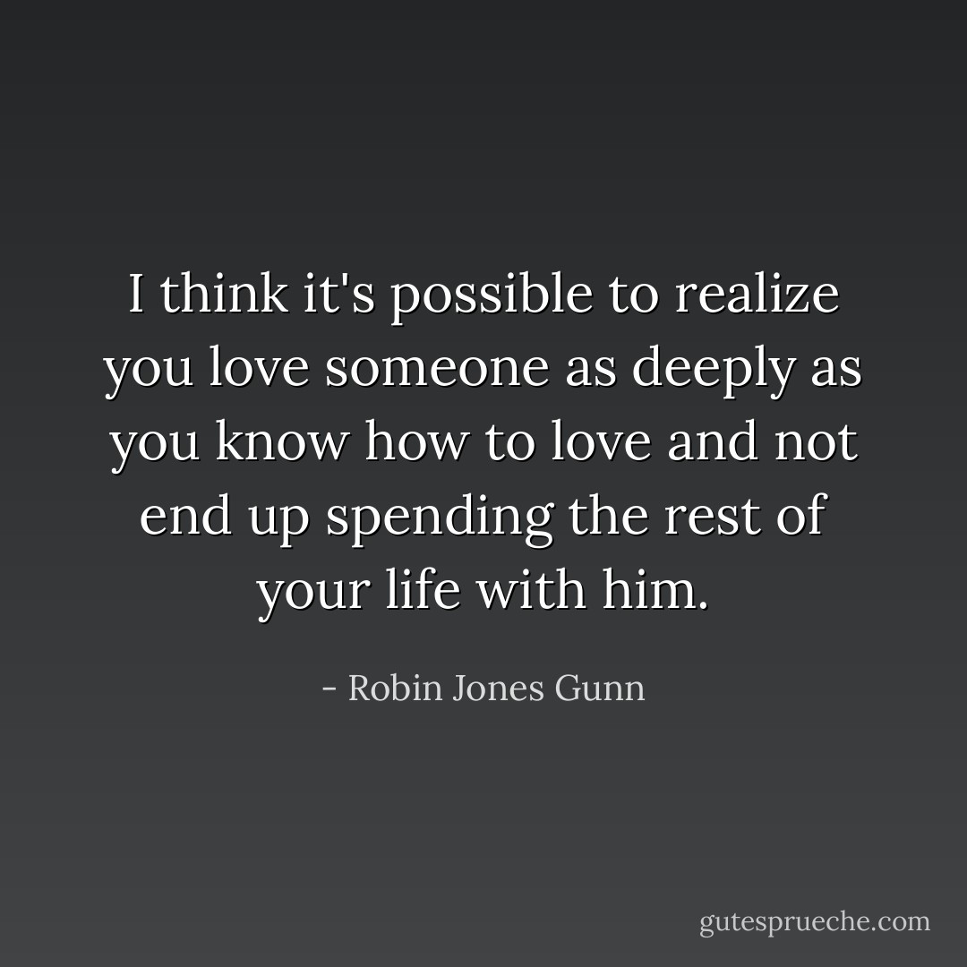 I think it's possible to realize you love someone as deeply as you know how to love and not end up spending the rest of your life with him. - Robin Jones Gunn