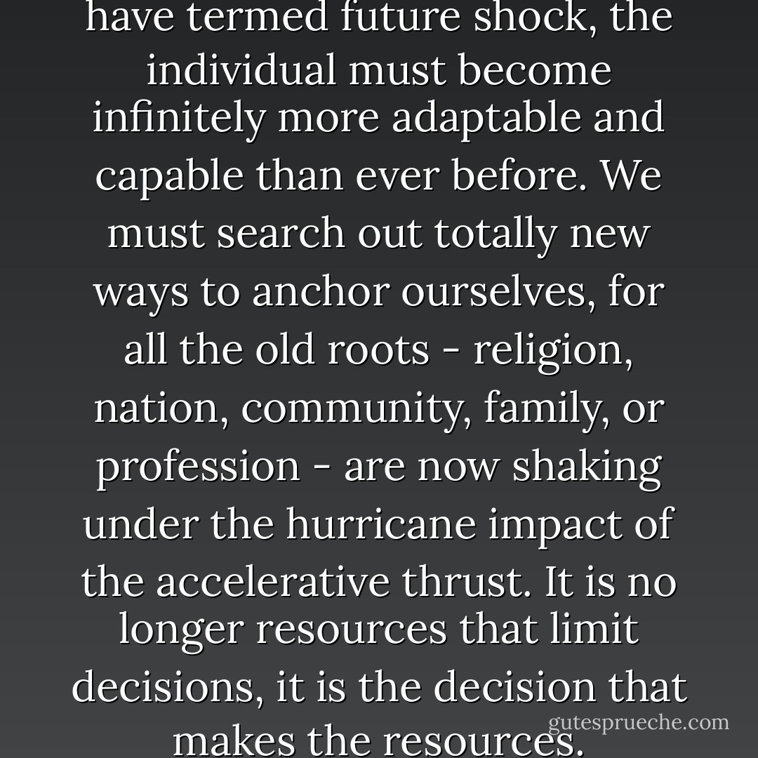 To survive, to avert what we have termed future shock, the individual must become infinitely more adaptable and capable than ever before. We must search out totally new ways to anchor ourselves, for all the old roots - religion, nation, community, family, or profession - are now shaking under the hurricane impact of the accelerative thrust. It is no longer resources that limit decisions, it is the decision that makes the resources. - Alvin Toffler