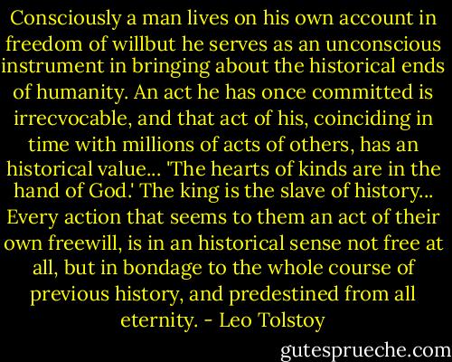 Consciously a man lives on his own account in freedom of willbut he serves as an unconscious instrument in bringing about the historical ends of humanity. An act he has once committed is irrecvocable, and that act of his, coinciding in time with millions of acts of others, has an historical value... 'The hearts of kinds are in the hand of God.' The king is the slave of history... Every action that seems to them an act of their own freewill, is in an historical sense not free at all, but in bondage to the whole course of previous history, and predestined from all eternity. - Leo Tolstoy