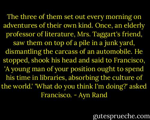 The three of them set out every morning on adventures of their own kind. Once, an elderly professor of literature, Mrs. Taggart's friend, saw them on top of a pile in a junk yard, dismantling the carcass of an automobile. He stopped, shook his head and said to Francisco, 'A young man of your position ought to spend his time in libraries, absorbing the culture of the world.' 'What do you think I'm doing?' asked Francisco. - Ayn Rand