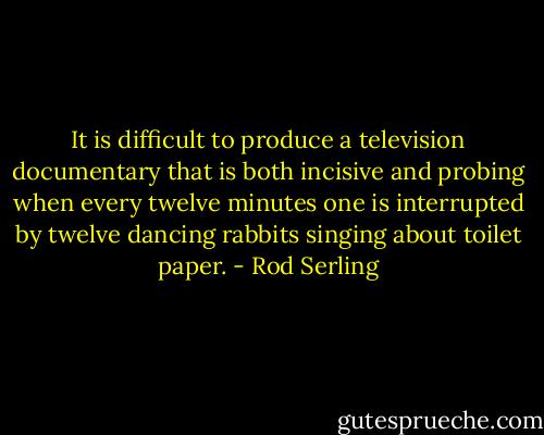 It is difficult to produce a television documentary that is both incisive and probing when every twelve minutes one is interrupted by twelve dancing rabbits singing about toilet paper. - Rod Serling