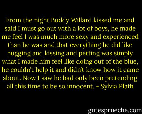 From the night Buddy Willard kissed me and said I must go out with a lot of boys, he made me feel I was much more sexy and experienced than he was and that everything he did like hugging and kissing and petting was simply what I made him feel like doing out of the blue, he couldn’t help it and didn’t know how it came about. Now I saw he had only been pretending all this time to be so innocent. - Sylvia Plath