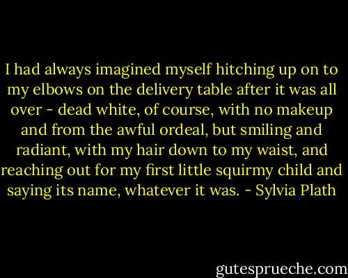 I had always imagined myself hitching up on to my elbows on the delivery table after it was all over - dead white, of course, with no makeup and from the awful ordeal, but smiling and radiant, with my hair down to my waist, and reaching out for my first little squirmy child and saying its name, whatever it was. - Sylvia Plath