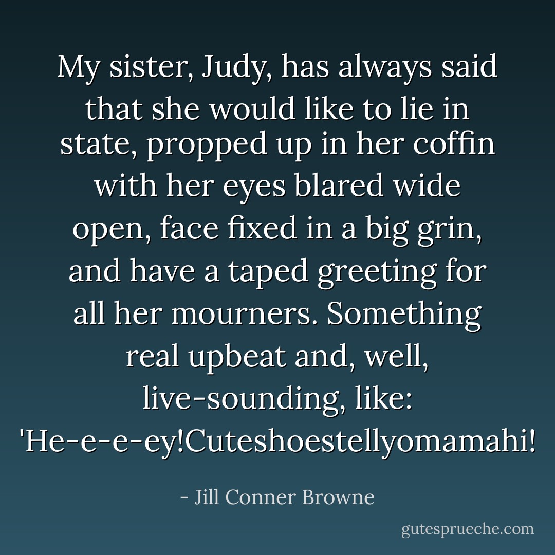 My sister, Judy, has always said that she would like to lie in state, propped up in her coffin with her eyes blared wide open, face fixed in a big grin, and have a taped greeting for all her mourners. Something real upbeat and, well, live-sounding, like: 'He-e-e-ey!Cuteshoestellyomamahi! - Jill Conner Browne