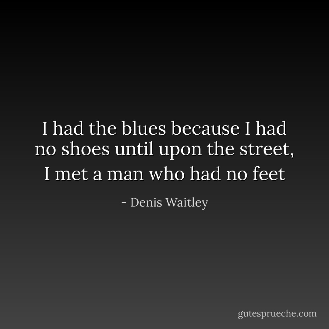 I had the blues because I had no shoes until upon the street, I met a man who had no feet - Denis Waitley