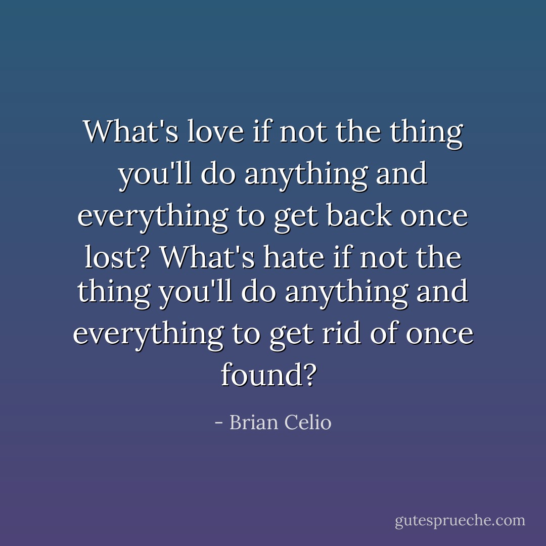 What's love if not the thing you'll do anything and everything to get back once lost? What's hate if not the thing you'll do anything and everything to get rid of once found?  - Brian Celio