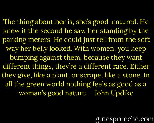 The thing about her is, she’s good-natured. He knew it the second he saw her standing by the parking meters. He could just tell from the soft way her belly looked. With women, you keep bumping against them, because they want different things, they’re a different race. Either they give, like a plant, or scrape, like a stone. In all the green world nothing feels as good as a woman’s good nature. - John Updike