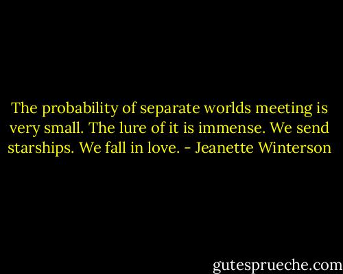 The probability of separate worlds meeting is very small. The lure of it is immense. We send starships. We fall in love. - Jeanette Winterson