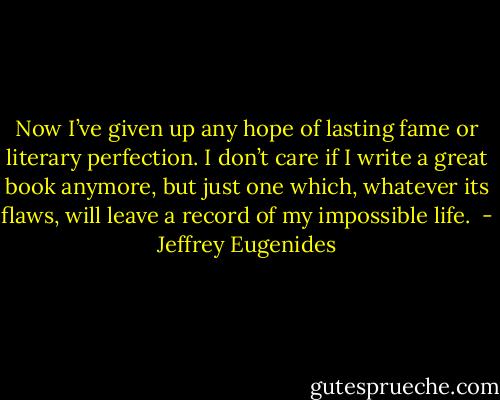 Now I’ve given up any hope of lasting fame or literary perfection. I don’t care if I write a great book anymore, but just one which, whatever its flaws, will leave a record of my impossible life.  - Jeffrey Eugenides