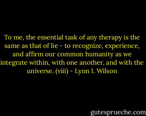 To me, the essential task of any therapy is the same as that of lie - to recognize, experience, and affirm our common humanity as we integrate within, with one another, and with the universe. (viii) - Lynn I. Wilson
