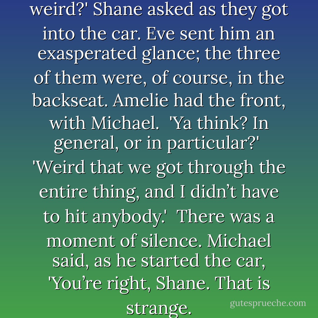 Anybody else think that was weird?' Shane asked as they got into the car. Eve sent him an exasperated glance; the three of them were, of course, in the backseat. Amelie had the front, with Michael.<br /><br />'Ya think? In general, or in particular?'<br /><br />'Weird that we got through the entire thing, and I didn’t have to hit anybody.'<br /><br />There was a moment of silence. Michael said, as he started the car, 'You’re right, Shane. That is strange. - Rachel Caine