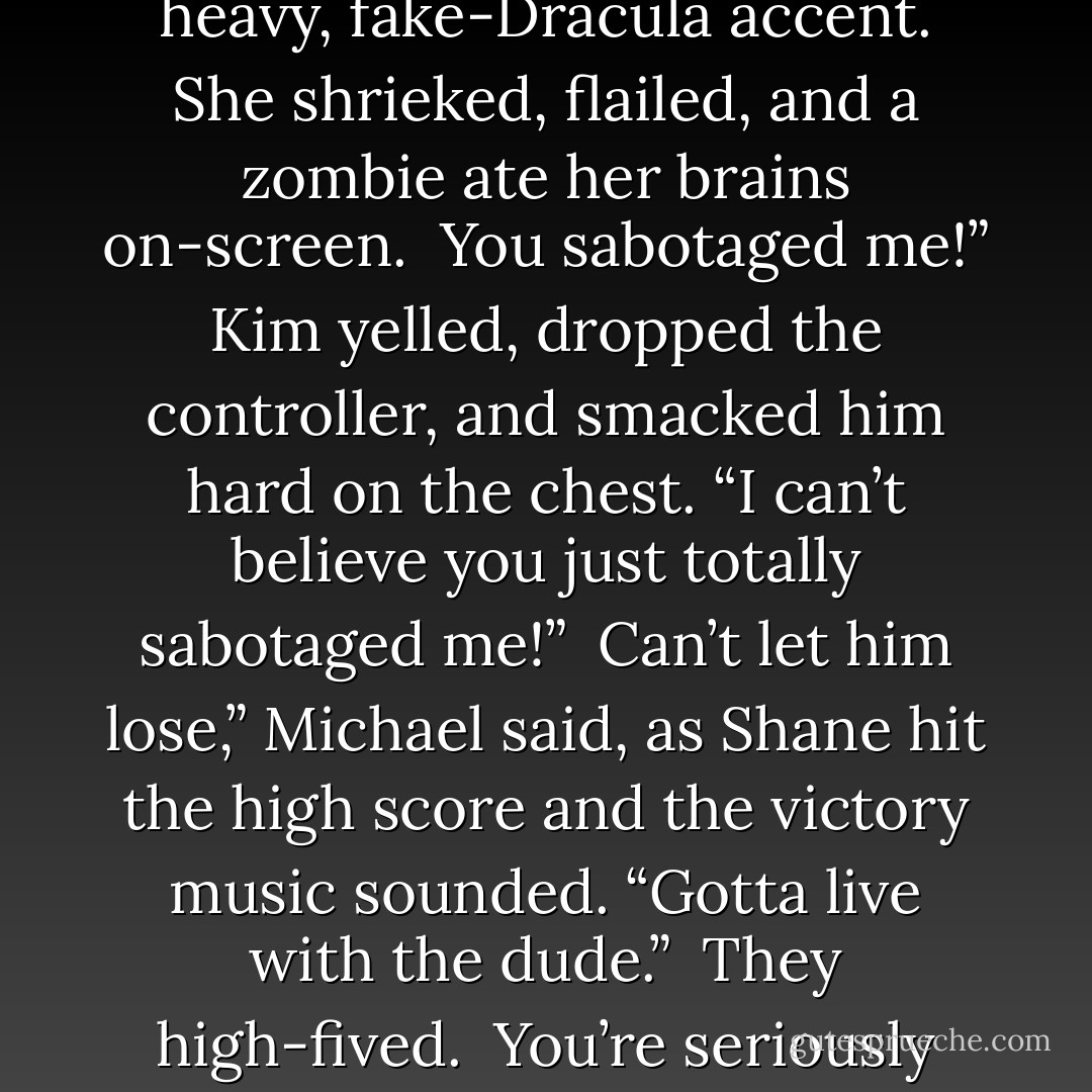 Michael rose to his feet and padded down the last few steps silently, came up behind Kim, and leaned over her to say, “I vant to drink your blood” in a heavy, fake-Dracula accent. She shrieked, flailed, and a zombie ate her brains on-screen.<br /><br />You sabotaged me!” Kim yelled, dropped the controller, and smacked him hard on the chest. “I can’t believe you just totally sabotaged me!”<br /><br />Can’t let him lose,” Michael said, as Shane hit the high score and the victory music sounded. “Gotta live with the dude.”<br /><br />They high-fived.<br /><br />You’re seriously going to take that as a win,” Kim said. “When he totally cheated for you.”<br /><br />Yes,” Shane said. “I seriously am. - Rachel Caine