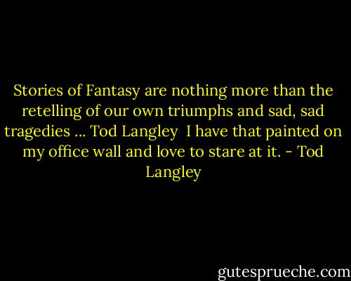 Stories of Fantasy are nothing more than the retelling of our own triumphs and sad, sad tragedies ... Tod Langley<br /><br />I have that painted on my office wall and love to stare at it. - Tod Langley