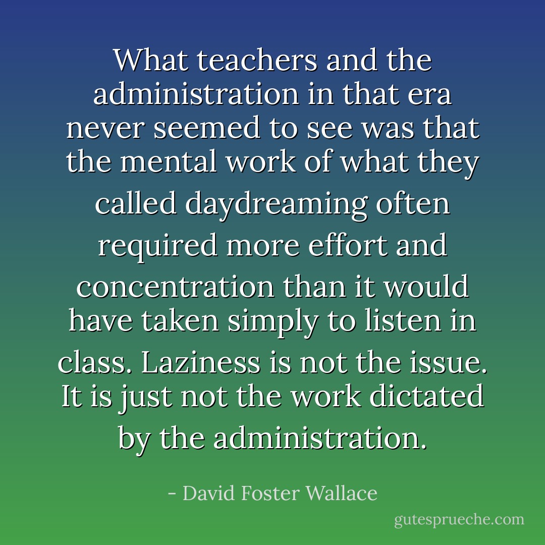 What teachers and the administration in that era never seemed to see was that the mental work of what they called daydreaming often required more effort and concentration than it would have taken simply to listen in class. Laziness is not the issue. It is just not the work dictated by the administration. - David Foster Wallace