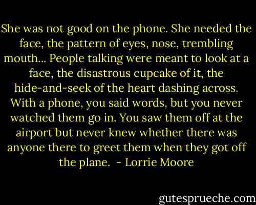 She was not good on the phone. She needed the face, the pattern of eyes, nose, trembling mouth... People talking were meant to look at a face, the disastrous cupcake of it, the hide-and-seek of the heart dashing across. With a phone, you said words, but you never watched them go in. You saw them off at the airport but never knew whether there was anyone there to greet them when they got off the plane.  - Lorrie Moore