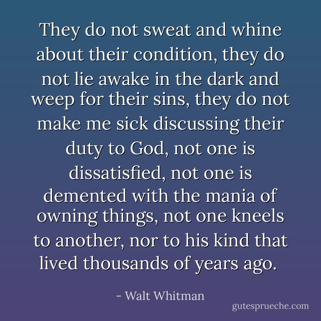 They do not sweat and whine about their condition, they do not lie awake in the dark and weep for their sins, they do not make me sick discussing their duty to God, not one is dissatisfied, not one is demented with the mania of owning things, not one kneels to another, nor to his kind that lived thousands of years ago.  - Walt Whitman