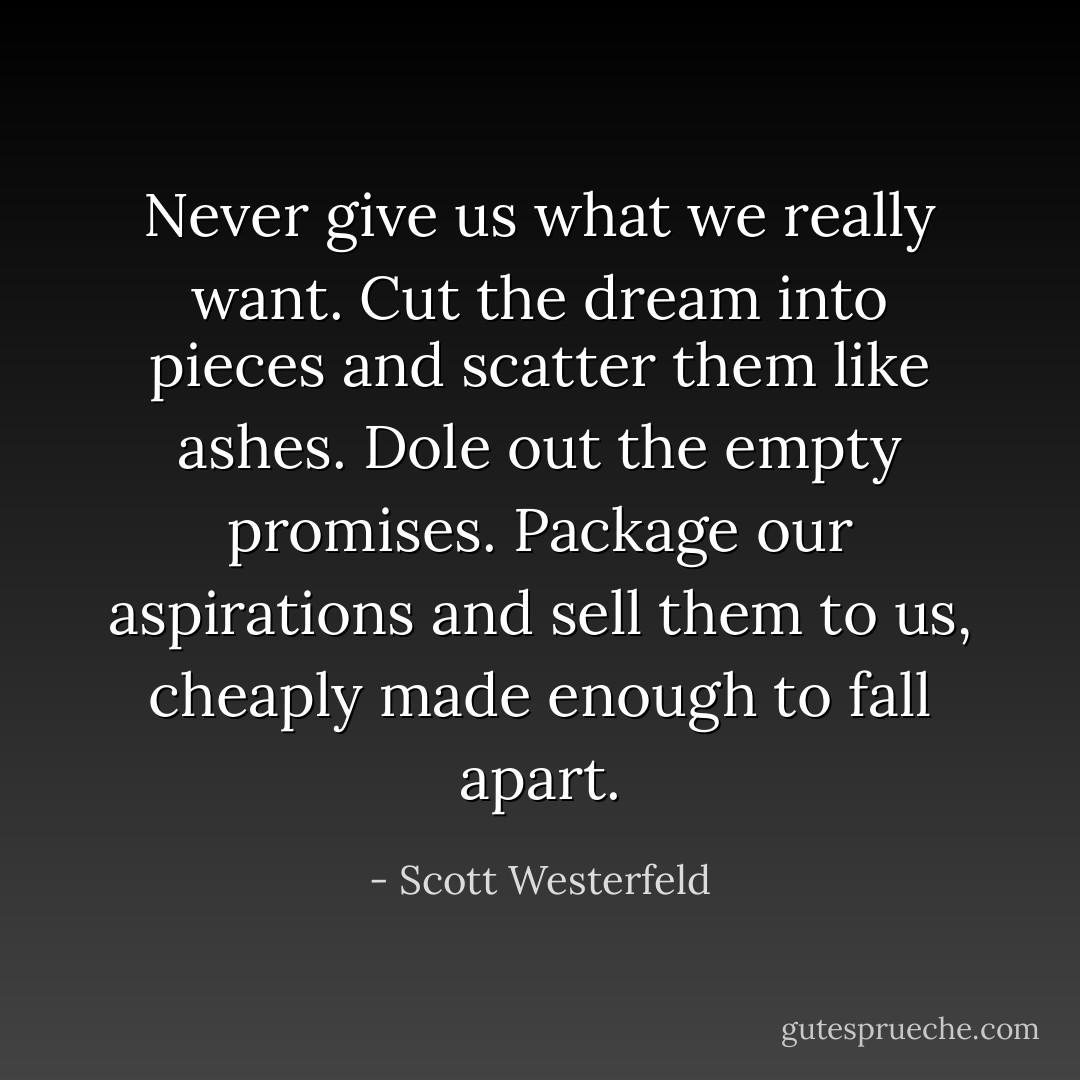 Never give us what we really want. Cut the dream into pieces and scatter them like ashes. Dole out the empty promises. Package our aspirations and sell them to us, cheaply made enough to fall apart. - Scott Westerfeld