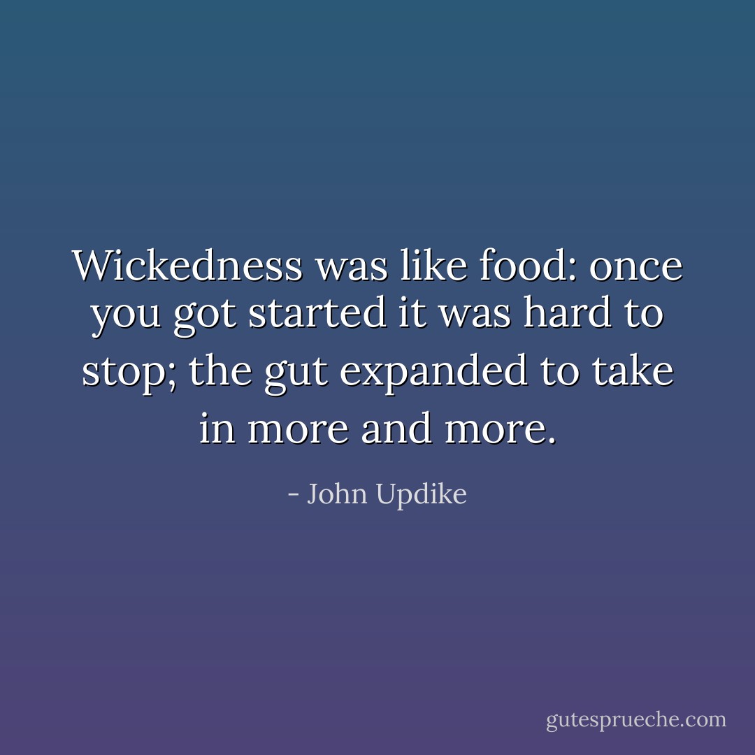 Wickedness was like food: once you got started it was hard to stop; the gut expanded to take in more and more. - John Updike