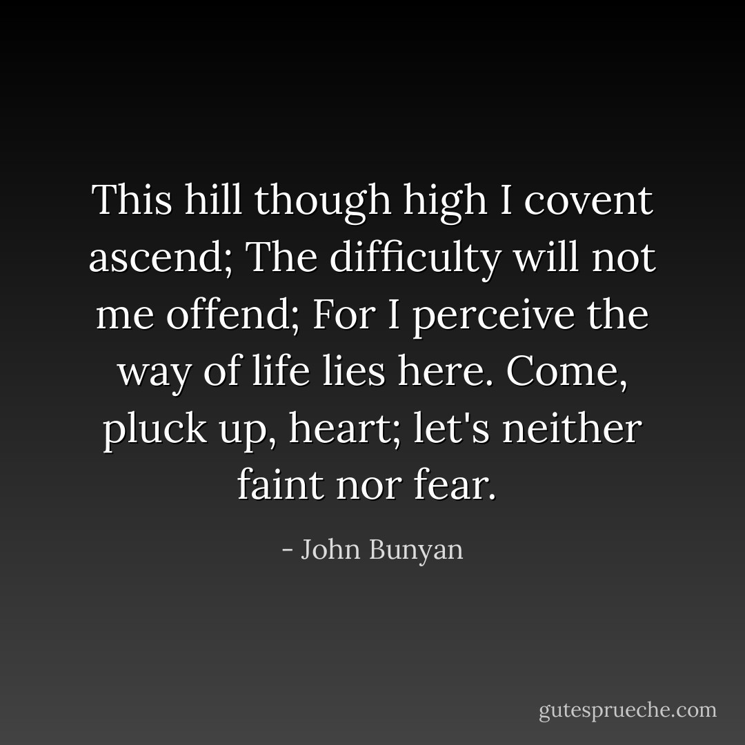 This hill though high I covent ascend;<br />The difficulty will not me offend;<br />For I perceive the way of life lies here.<br />Come, pluck up, heart; let's neither faint nor fear.  - John Bunyan