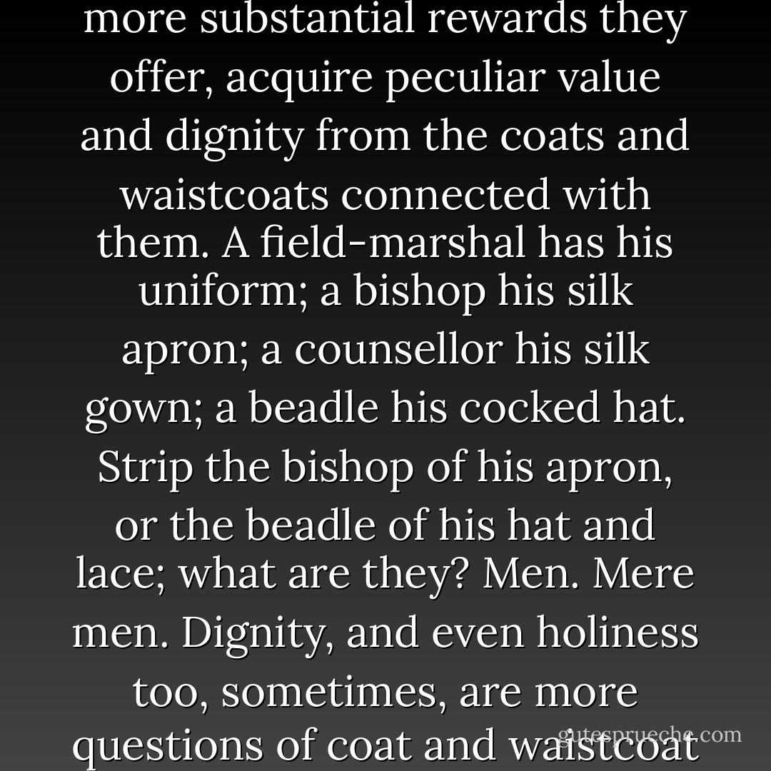 There are some promotions in life, which, independent of the more substantial rewards they offer, acquire peculiar value and dignity from the coats and waistcoats connected with them. A field-marshal has his uniform; a bishop his silk apron; a counsellor his silk gown; a beadle his cocked hat. Strip the bishop of his apron, or the beadle of his hat and lace; what are they? Men. Mere men. Dignity, and even holiness too, sometimes, are more questions of coat and waistcoat than some people imagine. - Charles Dickens