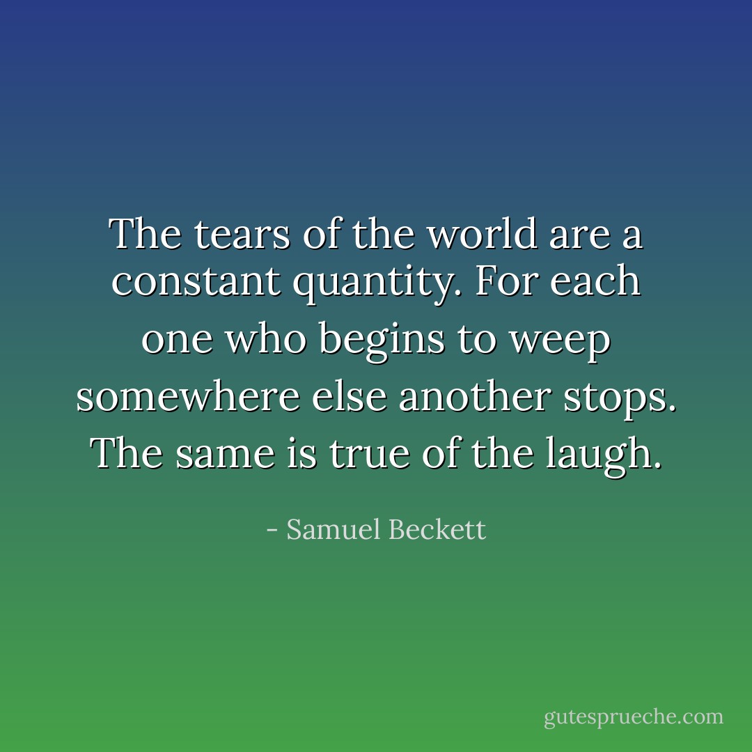 The tears of the world are a constant quantity. For each one who begins to weep somewhere else another stops. The same is true of the laugh. - Samuel Beckett