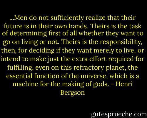 ...Men do not sufficiently realize<br />that their future is in their own hands.<br />Theirs is the task of determining first of all whether they want to go on living or not.<br />Theirs is the responsibility, then, for deciding if they want merely to live,<br />or intend to make just the extra effort required<br />for fulfilling, even on this refractory planet,<br />the essential function of the universe,<br />which is a machine for the making of gods. - Henri Bergson