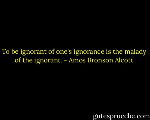 To be ignorant of one's ignorance is the malady of the ignorant. - Amos Bronson Alcott