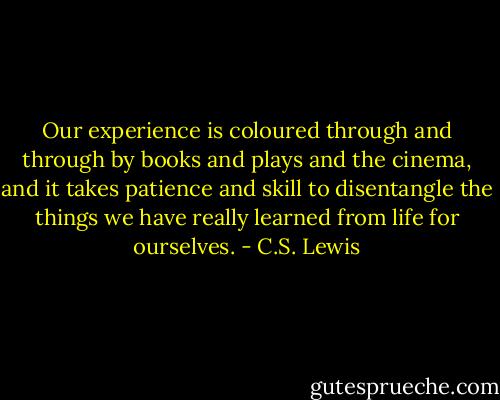 Our experience is coloured through and through by books and plays and the cinema, and it takes patience and skill to disentangle the things we have really learned from life for ourselves. - C.S. Lewis