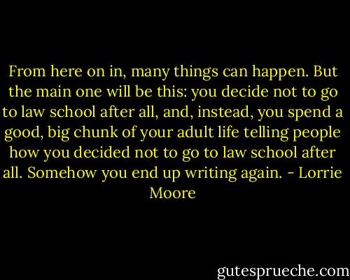 From here on in, many things can happen. But the main one will be this: you decide not to go to law school after all, and, instead, you spend a good, big chunk of your adult life telling people how you decided not to go to law school after all. Somehow you end up writing again. - Lorrie Moore