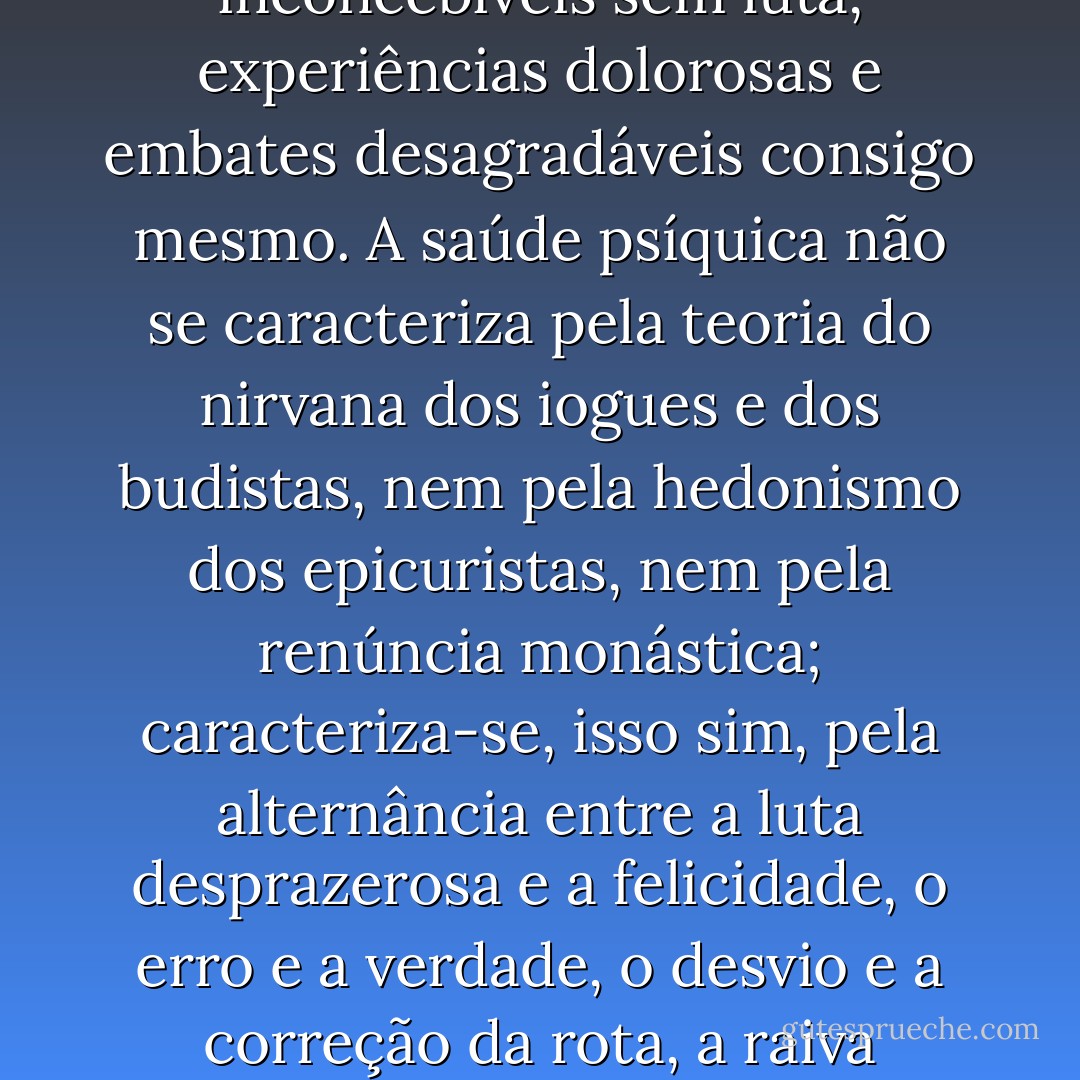 Fui acusado de ser um utópico, de querer eliminar o desprazer do mundo e defender apenas o prazer. Contudo, tenho declarado claramente que a educação tradicional torna as pessoas incapazes para o prazer encouraçando-as contra o desprazer. Prazer e alegria de viver são inconcebíveis sem luta, experiências dolorosas e embates desagradáveis consigo mesmo. A saúde psíquica não se caracteriza pela teoria do nirvana dos iogues e dos budistas, nem pela hedonismo dos epicuristas, nem pela renúncia monástica; caracteriza-se, isso sim, pela alternância entre a luta desprazerosa e a felicidade, o erro e a verdade, o desvio e a correção da rota, a raiva racional e o amor racional; em suma, estar plenamente vivo em todas as situações da vida. A capacidade de suportar o desprazer e a dor sem se tornar amargurado e sem se refugiar na rigidez, anda de mãos dadas com a capacidade de aceitar a felicidade e dar amor. - Wilhelm Reich