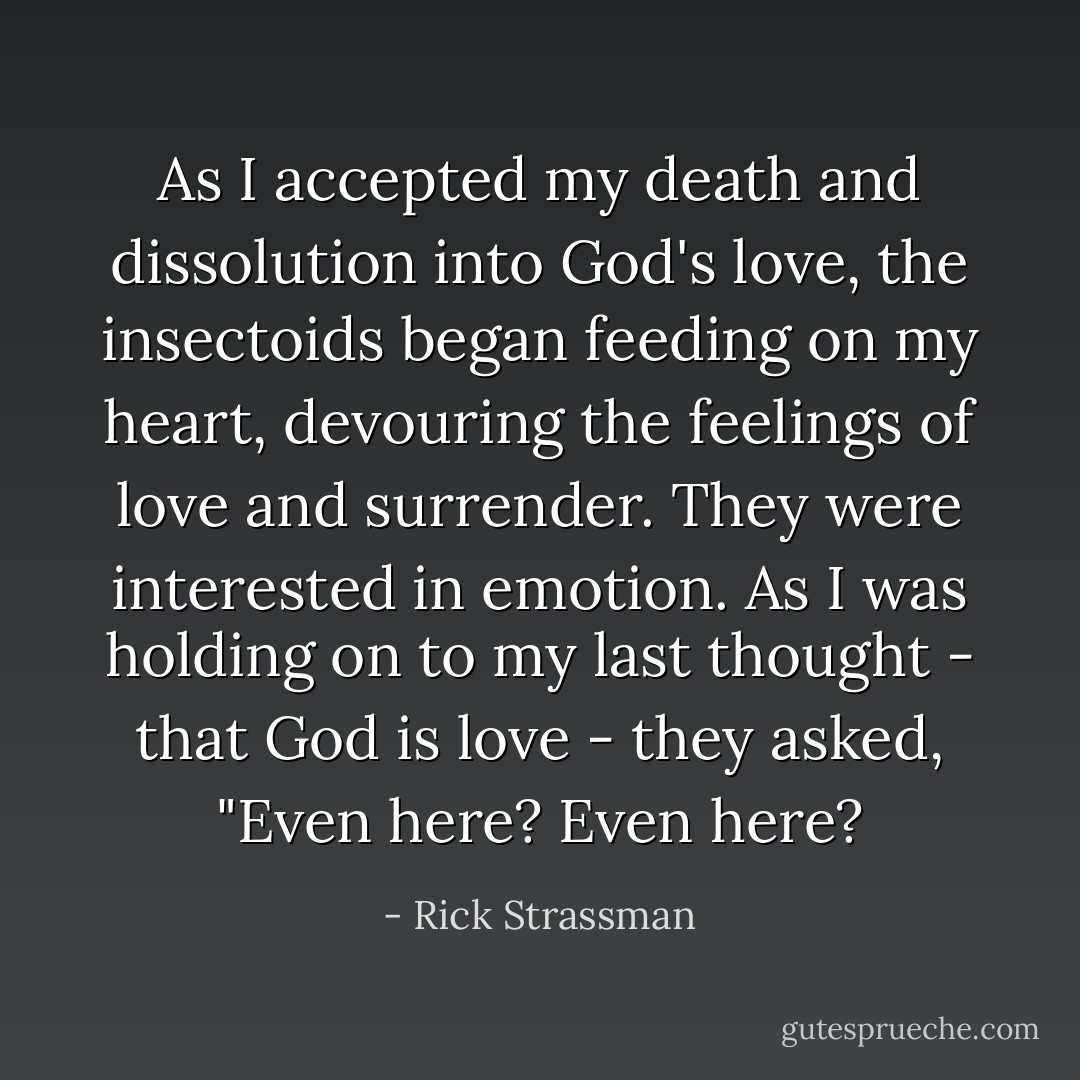 As I accepted my death and dissolution into God's love, the insectoids began feeding on my heart, devouring the feelings of love and surrender. They were interested in emotion. As I was holding on to my last thought - that God is love - they asked, "Even here? Even here? - Rick Strassman