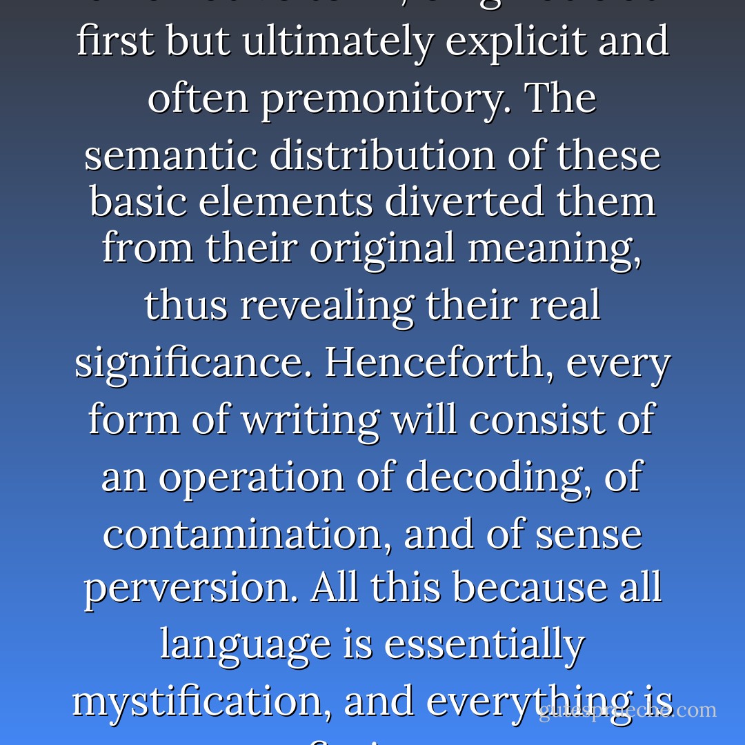 The resulting texts always took a narrative term, enigmatic at first but ultimately explicit and often premonitory. The semantic distribution of these basic elements diverted them from their original meaning, thus revealing their real significance. Henceforth, every form of writing will consist of an operation of decoding, of contamination, and of sense perversion. All this because all language is essentially mystification, and everything is fiction. - Brion Gysin
